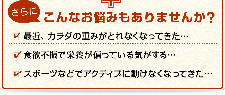さらにこんなお悩みもありませんか? 「最近、カラダの重みがとれなくなってきた…」「食欲不振で栄養が偏っている気がする…」
「スポーツなどでアクティブに動けなくなってきた…」