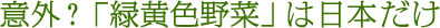 意外?緑黄色野菜は日本だけ